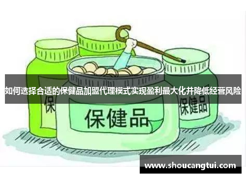 如何选择合适的保健品加盟代理模式实现盈利最大化并降低经营风险