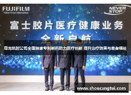 尊龙凯时公司全国独家专利新药助力医疗创新 提升治疗效果与患者福祉